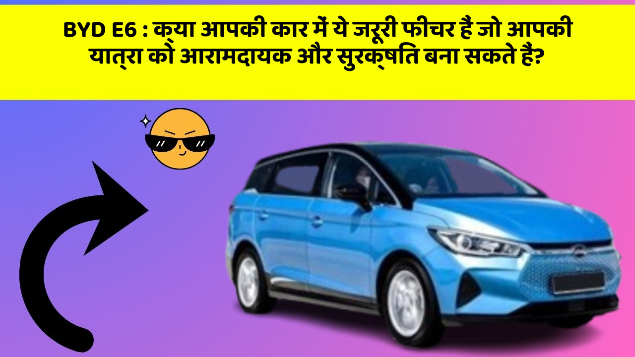 BYD E6: क्या आपकी कार में ये जरूरी फीचर हैं जो आपकी यात्रा को आरामदायक और सुरक्षित बना सकते हैं?