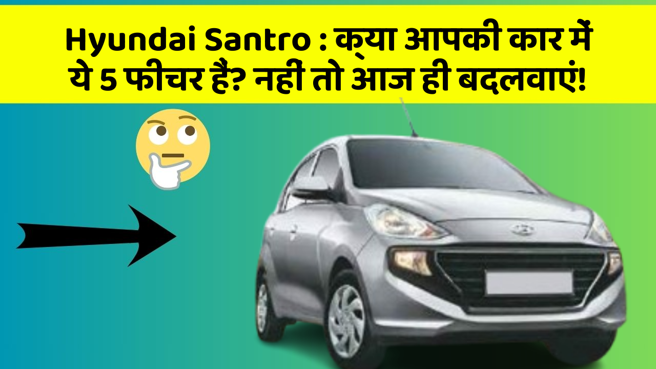 Hyundai Santro: क्या आपकी कार में ये 5 फीचर हैं? नहीं तो आज ही बदलवाएं!